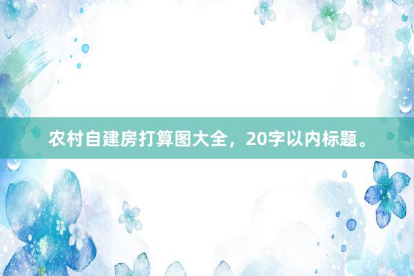农村自建房打算图大全，20字以内标题。