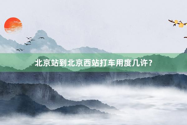 北京站到北京西站打车用度几许？