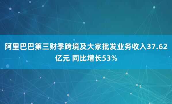 阿里巴巴第三财季跨境及大家批发业务收入37.62亿元 同比增长53%